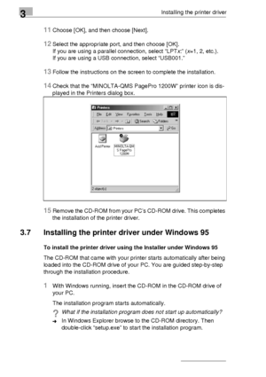 Page 503Installing the printer driver
3-26
11Choose [OK], and then choose [Next].
12Select the appropriate port, and then choose [OK].
If you are using a parallel connection, select “LPTx:” (x=1, 2, etc.). 
If you are using a USB connection, select “USB001.” 
13Follow the instructions on the screen to complete the installation.
14Check that the “MINOLTA-QMS PagePro 1200W” printer icon is dis-
played in the Printers dialog box.
15Remove the CD-ROM from your PC’s CD-ROM drive. This completes 
the installation of...