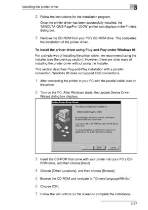 Page 51Installing the printer driver3
3-27
2Follow the instructions for the installation program.
Once the printer driver has been successfully installed, the 
“MINOLTA-QMS PagePro 1200W” printer icon displays in the Printers 
dialog box.
3Remove the CD-ROM from your PC’s CD-ROM drive. This completes 
the installation of the printer driver.
To install the printer driver using Plug-and-Play under Windows 95
For a simple way of installing the printer driver, we recommend using the 
Installer (see the previous...