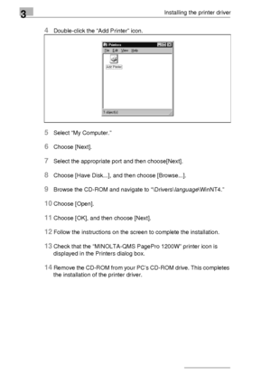 Page 543Installing the printer driver
3-30
4Double-click the “Add Printer” icon.
5Select “My Computer.”
6Choose [Next].
7Select the appropriate port and then choose[Next].
8Choose [Have Disk...], and then choose [Browse...].
9Browse the CD-ROM and navigate to “\Drivers\language\WinNT4.”
10Choose [Open].
11Choose [OK], and then choose [Next].
12Follow the instructions on the screen to complete the installation.
13Check that the “MINOLTA-QMS PagePro 1200W” printer icon is 
displayed in the Printers dialog box....