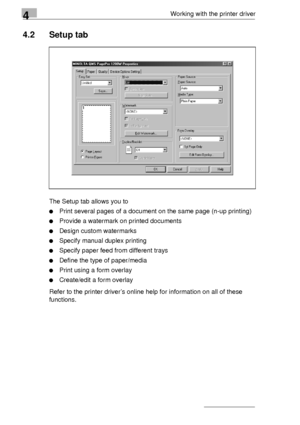 Page 644Working with the printer driver
4-4
4.2 Setup tab
The Setup tab allows you to
Print several pages of a document on the same page (n-up printing)
Provide a watermark on printed documents
Design custom watermarks
Specify manual duplex printing 
Specify paper feed from different trays
Define the type of paper/media
Print using a form overlay
Create/edit a form overlay
Refer to the printer driver’s online help for information on all of these 
functions.
Downloaded From ManualsPrinter.com Manuals 