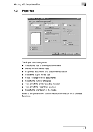 Page 65Working with the printer driver4
4-5
4.3 Paper tab
The Paper tab allows you to
Specify the size of the original document
Define custom media sizes
Fit printed documents to a specified media size
Select the output media size
Scale (enlarge/reduce) documents
Specify the number of copies
Turn on/off the printer’s sorting function
Turn on/off the Proof Print function
Specify the orientation of the media
Refer to the printer driver’s online help for information on all of these 
functions.
Downloaded...