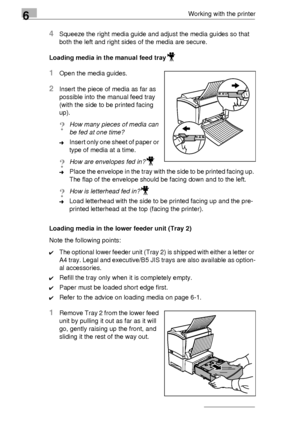 Page 806Working with the printer
6-6
4Squeeze the right media guide and adjust the media guides so that  
both the left and right sides of the media are secure.
Loading media in the manual feed tray
1Open the media guides.
2Insert the piece of media as far as  
possible into the manual feed tray 
(with the side to be printed facing  
up).
?How many pieces of media can 
be fed at one time?
➜Insert only one sheet of paper or  
type of media at a time.
?How are envelopes fed in?
➜Place the envelope in the tray...