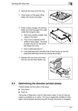 Page 81Working with the printer6
6-7
2Remove the cover from the tray.
3Press down on the paper lifting  
plate until it locks into place.
4Place a stack of paper into the tray.  
Make sure that the paper fits under  
under the triangular clips.
?How many sheets of paper may  
I place in the tray?
➜Tray 2 has a capacity of 500 
sheets of plain paper. The stack 
of paper should not rise above  
the media limit mark.
?How is letterhead fed in? 
➜Load letterhead with the side to be printed facing up and the...