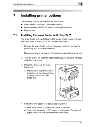 Page 83Installing printer options7
7-1
7 Installing printer options
The following options are available for your printer:
Lower feeder unit (Tray 2, 500-sheet capacity)
Legal and executive/B5 JIS trays for the lower feeder unit
Face-up tray
7.1 Installing the lower feeder unit (Tray 2) 
The lower feeder unit can hold up to 500 sheets of plain paper. It is sup-
plied with either a letter (US) or A4 (Europe) tray (Tray 2).
1Remove the lower feeder unit from its carton, and then remove the 
plastic bag and all...