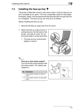 Page 85Installing printer options7
7-3
7.2 Installing the face-up tray 
The printer is fitted with a tray for face-down output. A tray for face-up out-
put is available as an option. This tray is especially useful for thick paper, 
envelopes, labels, and transparencies because the path through the print-
er is straighter. The face-up tray can hold up to 20 sheets.
Before installing the face-up tray:
1Remove the face-up output tray from its carton.
2Attach the face-up output tray by in-
serting the pins into the...