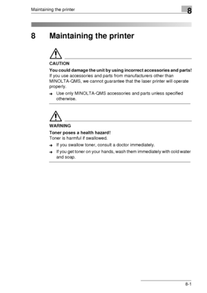 Page 87Maintaining the printer8
8-1
8 Maintaining the printer
CAUTION
You could damage the unit by using incorrect accessories and parts!
If you use accessories and parts from manufacturers other than 
MINOLTA-QMS, we cannot guarantee that the laser printer will operate 
properly.
➜Use only MINOLTA-QMS accessories and parts unless specified 
otherwise.
WARNING
Toner poses a health hazard!
Toner is harmful if swallowed.
➜If you swallow toner, consult a doctor immediately.
➜If you get toner on your hands, wash...