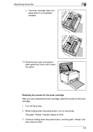 Page 91Maintaining the printer8
8-5
❍The toner cartridge clicks into 
place when it is completely 
installed.
10Close the top cover and press it 
down gently but firmly until it locks 
into place.
Resetting the counter for the toner cartridge
After you have replaced the toner cartridge, reset the counter for the toner 
cartridge.
1Turn off the printer.
2While holding down the panel button, turn on the printer.
The green “Ready” indicator begins to blink.
3Continue holding down the panel button, and the green...