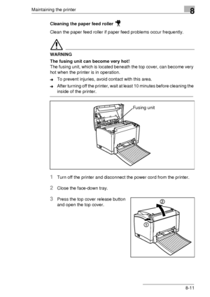 Page 97Maintaining the printer8
8-11 Cleaning the paper feed roller 
Clean the paper feed roller if paper feed problems occur frequently.
WARNING
The fusing unit can become very hot!
The fusing unit, which is located beneath the top cover, can become very 
hot when the printer is in operation.
➜To prevent injuries, avoid contact with this area.
➜After turning off the printer, wait at least 10 minutes before cleaning the 
inside of the printer.
1Turn off the printer and disconnect the power cord from the...