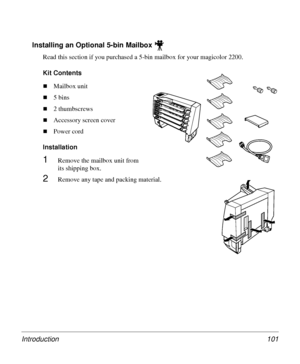 Page 101Introduction 101
Installing an Optional 5-bin Mailbox
Read this section if you purchased a 5-bin mailbox for your magicolor 2200.
Kit Contents
„Mailbox unit
„5 bins
„2 thumbscrews
„Accessory screen cover
„Power cord
Installation 
1Remove the mailbox unit from 
its shipping box. 
2Remove any tape and packing material.
Downloaded From ManualsPrinter.com Manuals 