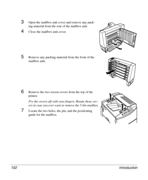 Page 102Introduction 102
3Open the mailbox unit cover and remove any pack-
ing material from the rear of the mailbox unit.
4Close the mailbox unit cover.
5Remove any packing material from the front of the 
mailbox unit.
6Remove the two screen covers from the top of the 
printer.
Pry the covers off with your fingers. Retain these cov-
ers in case you ever want to remove the 5-bin mailbox.
7Locate the two holes, the pin, and the positioning 
guide for the mailbox.
Downloaded From ManualsPrinter.com Manuals 