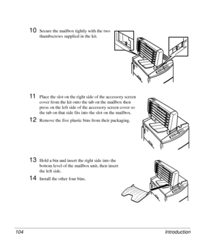 Page 104Introduction 104
10Secure the mailbox tightly with the two 
thumbscrews supplied in the kit. 
11Place the slot on the right side of the accessory screen 
cover from the kit onto the tab on the mailbox then 
press on the left side of the accessory screen cover so 
the tab on that side fits into the slot on the mailbox.
12Remove the five plastic bins from their packaging. 
13Hold a bin and insert the right side into the 
bottom level of the mailbox unit, then insert 
the left side. 
14Install the other...