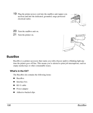 Page 106BuzzBox 106
19Plug the printer power cord into the mailbox unit (upper con-
nection) and into the dedicated, grounded, surge-protected 
electrical outlet.
20Turn the mailbox unit on.
21Turn the printer on.
BuzzBox 
BuzzBox is a printer accessory that warns you with a buzzer and/or a blinking light any 
time the printer goes off line. This means you’re alerted to print job interruptions, such as 
empty media trays or other consumable issues.
Whats in the Kit?
The BuzzBox kit contains the following items:...