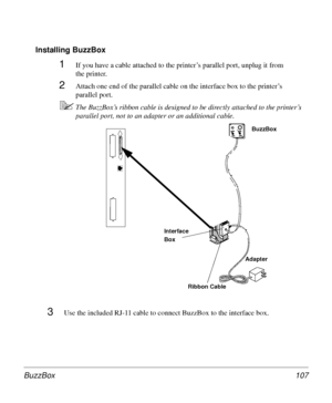 Page 107BuzzBox 107
Installing BuzzBox
3Use the included RJ-11 cable to connect BuzzBox to the interface box.
1If you have a cable attached to the printer’s parallel port, unplug it from 
the printer.
2Attach one end of the parallel cable on the interface box to the printer’s 
parallel port.
5The BuzzBox’s ribbon cable is designed to be directly attached to the printer’s 
parallel port, not to an adapter or an additional cable. 
BuzzBox
Adapter Interface 
Box
Ribbon Cable
Downloaded From ManualsPrinter.com Manuals 