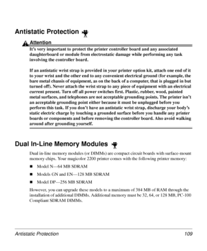 Page 109Antistatic Protection 109
Antistatic Protection 
Attention
It’s very important to protect the printer controller board and any associated 
daughterboard or module from electrostatic damage while performing any task 
involving the controller board.
If an antistatic wrist strap is provided in your printer option kit, attach one end of it 
to your wrist and the other end to any convenient electrical ground (for example, the 
bare metal chassis of equipment, as on the back of a computer, that is plugged in...