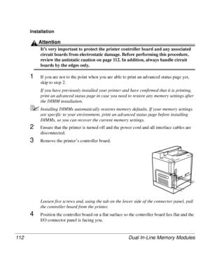 Page 112Dual In-Line Memory Modules 112
Installation 
Attention
It’s very important to protect the printer controller board and any associated 
circuit boards from electrostatic damage. Before performing this procedure, 
review the antistatic caution on page 112. In addition, always handle circuit 
boards by the edges only.
1If you are not to the point when you are able to print an advanced status page yet, 
skip to step 2.
If you have previously installed your printer and have confirmed that it is printing,...