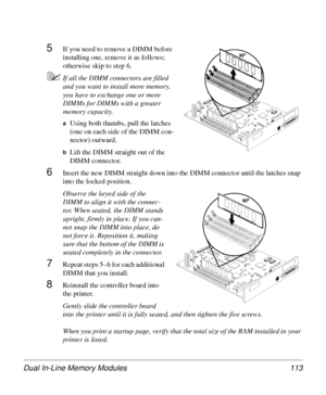 Page 113Dual In-Line Memory Modules 113
5If you need to remove a DIMM before 
installing one, remove it as follows; 
otherwise skip to step 6.
5If all the DIMM connectors are filled 
and you want to install more memory, 
you have to exchange one or more 
DIMMs for DIMMs with a greater 
memory capacity. 
aUsing both thumbs, pull the latches 
(one on each side of the DIMM con-
nector) outward.
bLift the DIMM straight out of the 
DIMM connector.
6Insert the new DIMM straight down into the DIMM connector until the...