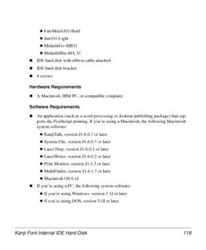 Page 119Kanji Font Internal IDE Hard Disk 119
zFutoMinA101-Bold
zJun101-Light
zMidashiGo-MB31
zMidashiMin-MA 31
„IDE hard disk with ribbon cable attached
„IDE hard disk bracket
„4 screws
Hardware Requirements
„A Macintosh, IBM PC, or compatible computer 
Software Requirements
„An application (such as a word processing or desktop publishing package) that sup-
ports the PostScript printing. If you’re using a Macintosh, the following Macintosh 
system software:
zKanjiTalk, version J1-6.0.7 or later
zSystem File,...