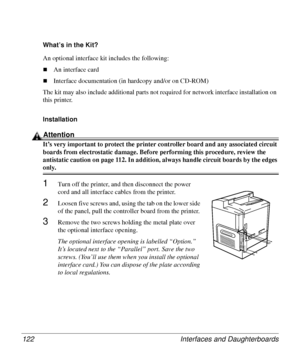 Page 122Interfaces and Daughterboards 122
What’s in the Kit? 
An optional interface kit includes the following:
„An interface card
„Interface documentation (in hardcopy and/or on CD-ROM)
The kit may also include additional parts not required for network interface installation on 
this printer.
Installation 
Attention
It’s very important to protect the printer controller board and any associated circuit 
boards from electrostatic damage. Before performing this procedure, review the 
antistatic caution on page...