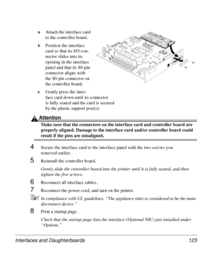 Page 123Interfaces and Daughterboards 123
aAttach the interface card 
to the controller board. 
bPosition the interface 
card so that its I/O con-
nector slides into its 
opening in the interface 
panel and that its 80-pin 
connector aligns with 
the 80-pin connector on 
the controller board.
cGently press the inter-
face card down until its connector 
is fully seated and the card is secured 
by the plastic support post(s).
Attention
Make sure that the connectors on the interface card and controller board are...
