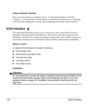 Page 124SCSI Interface 124
Using a Network Interface 
Once a network interface is installed, refer to “Connecting the Printer to the Host 
Computer,”  in the Installation Guide
 and the CrownBook 
for information on connecting 
to the network, installing the software, and configuring the interface and the network. 
SCSI Interface 
The optional SCSI interface allows you to connect up to three optional SCSI devices, 
including a hard disk, and Jaz and Zip drives. These devices provide storage for fonts,...