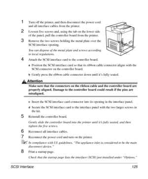 Page 125SCSI Interface 125
1Turn off the printer, and then disconnect the power cord 
and all interface cables from the printer.
2Loosen five screws and, using the tab on the lower side 
of the panel, pull the controller board from the printer.
3Remove the two screws holding the metal plate over the 
SCSI interface opening.
You can dispose of the metal plate and screws according 
to local regulations.
4Attach the SCSI interface card to the controller board. 
aPosition the SCSI interface card so that its ribbon...