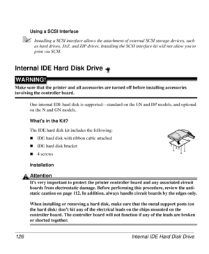 Page 126Internal IDE Hard Disk Drive 126
Using a SCSI Interface
5Installing a SCSI interface allows the attachment of external SCSI storage devices, such 
as hard drives, JAZ, and ZIP drives. Installing the SCSI interface kit will not allow you to 
print via SCSI.
Internal IDE Hard Disk Drive
WARNING!
Make sure that the printer and all accessories are turned off before installing accessories 
involving the controller board. 
One internal IDE hard disk is supported—standard on the EN and DP models, and optional...