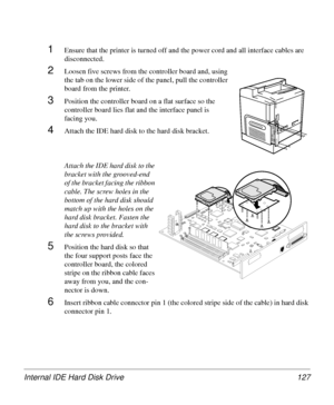 Page 127Internal IDE Hard Disk Drive 127
1Ensure that the printer is turned off and the power cord and all interface cables are 
disconnected.
2Loosen five screws from the controller board and, using 
the tab on the lower side of the panel, pull the controller 
board from the printer.
3Position the controller board on a flat surface so the 
controller board lies flat and the interface panel is 
facing you.
4Attach the IDE hard disk to the hard disk bracket.
Attach the IDE hard disk to the 
bracket with the...