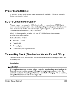 Page 129Printer Stand/Cabinet 129
Printer Stand/Cabinet 
A tabletop- or floor-model printer stand or a cabinet is available.  Follow the assembly 
instructions included with it. 
SC-210 Convenience Copier
You can expand your magicolor 2200’s functionality by connecting an SC-210 digital 
color convenience copier option to the standard parallel port on the printer (interface set to 
“non-interactive”). The SC-210 supports up to legal-size paper. An optional 25-sheet 
Automatic Document Feeder (ADF) is available....