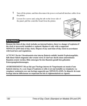 Page 130Time-of-Day Clock (Standard on Models EN and DP) 130
1Turn off the printer, and then disconnect the power cord and all interface cables from 
the printer.
2Loosen five screws and, using the tab on the lower side of 
the panel, pull the controller board from the printer.
WARNING!
Because the time-of-day clock includes an internal battery, there is a danger of explosion if 
the clock is incorrectly installed or replaced. Replace it only with a supported 
MINOLTA-QMS time-of-day clock. Dispose of any used...