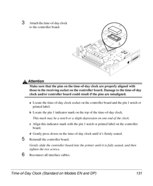 Page 131Time-of-Day Clock (Standard on Models EN and DP) 131
3Attach the time-of-day clock 
to the controller board.
Attention
Make sure that the pins on the time-of-day clock are properly aligned with 
those in the receiving socket on the controller board. Damage to the time-of-day 
clock and/or controller board could result if the pins are misaligned.
aLocate the time-of-day clock socket on the controller board and the pin 1 notch or 
printed label.
bLocate the pin 1 indicator mark on the top of the...