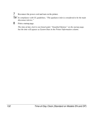 Page 132Time-of-Day Clock (Standard on Models EN and DP) 132
7Reconnect the power cord and turn on the printer.
5In compliance with UL guidelines, “The appliance inlet is considered to be the main 
disconnect device.”
8Print a startup page. 
The time-of-day clock is not listed under “Installed Options” on the startup page, 
but the time will appear as System Date in the Printer Information column.
Downloaded From ManualsPrinter.com Manuals 