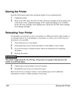 Page 138Storing the Printer 138
Storing the Printer
Keep the following in mind when storing the printer for an extended period:
1Unplug the printer.
2Remove the OPC drum, the fuser oil roller, and toner cartridges from the printer and 
return them to their original packaging. If the original packaging is not available, 
protect the toner cartridges from spilling toner, and protect the OPC drum cartridge 
from damage and light.
Relocating Your Printer
Occasionally, you may have to move your printer to a different...