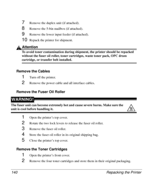 Page 140Repacking the Printer 140
7Remove the duplex unit (if attached).
8Remove the 5-bin mailbox (if attached).
9Remove the lower input feeder (if attached).
10Repack the printer for shipment.
Attention
To avoid toner contamination during shipment, the printer should be repacked 
without the fuser oil roller, toner cartridges, waste toner pack, OPC drum 
cartridge, or transfer belt installed.
Remove the Cables 
1Turn off the printer.
2Remove the power cable and all interface cables.
Remove the Fuser Oil...