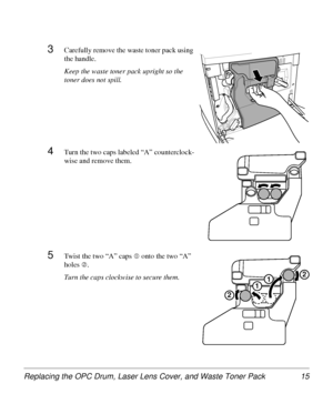 Page 15Replacing the OPC Drum, Laser Lens Cover, and Waste Toner Pack 15
3Carefully remove the waste toner pack using 
the handle.
Keep the waste toner pack upright so the 
toner does not spill.
4Turn the two caps labeled “A” counterclock-
wise and remove them.
5Twist the two “A” caps c onto the two “A” 
holes 
d. 
Turn the caps clockwise to secure them.
1
1
2
2
11
2
2
Downloaded From ManualsPrinter.com Manuals 