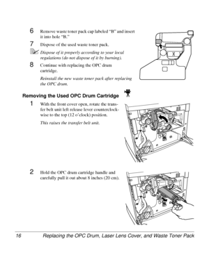 Page 16Replacing the OPC Drum, Laser Lens Cover, and Waste Toner Pack 16
6Remove waste toner pack cap labeled “B” and insert 
it into hole “B.”
7Dispose of the used waste toner pack.
5Dispose of it properly according to your local 
regulations (do not dispose of it by burning).
8Continue with replacing the OPC drum 
cartridge.
Reinstall the new waste toner pack after replacing 
the OPC drum.
Removing the Used OPC Drum Cartridge 
1With the front cover open, rotate the trans-
fer belt unit left release lever...