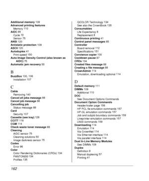 Page 162162
Additional memory 109
Advanced printing features
Memory 110
AIDC 85
Cycle 72
Sensor 75
ANSI 120
Antistatic protection 109
ASCII 120
Autoduplex 41
Print speed 150
Auto-Image Density Control (also known as 
AIDC) 75
Automatic jam recovery 55
B
BuzzBox 100, 106
Installation 107
C
Cable
Removing 140
Cancel all jobs message 88
Cancel job message 88
Cancelling job
Status message 88
Card
Security 107
Cassette (see tray) 128
CCITT 116
CGM 114
Check waste toner message 88
Cleaning
AIDC sensor 75
Cleaning...