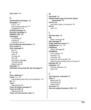 Page 163163
Duty cycle 150
E
Electrostatic discharge 109
Emulation 114
CCITT 116
Downloading optional 114
ImageServer 116
End job message 88
End job? message 93
ENERGY Star 149
Envelopes
Formatting 37
Loading 47
Printing 37, 46, 47
Environmental requirements 154
Error codes 96
Error message 85
Bins 91
Fuser 86
Jams 91
Oil roller 86
OPC 86
See Status message
Transfer belt 86
Waste toner 86
Ethertalk 121
Extended accounting file size message 89
F
Face, definition 9
Fonts 114, 116
Downloading disk fonts via...