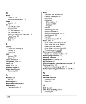 Page 164164
K
Kanji
Option kit 120
Software requirements 119
Keys
Security 107
Kit 20
5-bin Mailbox 101
BuzzBox 106
DECnet interfaces 122
IDE hard disk 126
Kanji font internal IDE hard disk 118
PlanetPress 121
QFORM 121
SCSI 124
L
Labels
Continuous printing 38
Loading 38
Printing 38
LAN
Manager 121
Server 121
Laser lens cover 17
Lineprinter, DOC 157
LN03 114
LN03, DOC 159
Loading media 40
Lower input feeder
Removing 142
M
Mailbox 101
Bin 104
Mailbox jam 90
Mailbox jam message 90
Maintenance
Paper exit rollers...