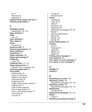 Page 165165
Kit 14
Removing 16
Replacing 18
Optional (lower feeder unit) tray 41
Ordering consumables 9
P
Packaging, printer
Replacement 139, 143
Page, definition 9
Paper
Jams 70
Pass, definition 9
Path, media 56
Pause
Cooldown 87
Pause for AIDC 72
Physical specifications 155
Plane, definition 9
PlanetPress 121
Plastic interlocks 143
Please wait message 88
PostScript
Forms 120
PostScript files 114, 116
Power requirements 147
ENERGY Star, compliance 149
Preventing paper jams 54
Print quality
All black sheet 78...