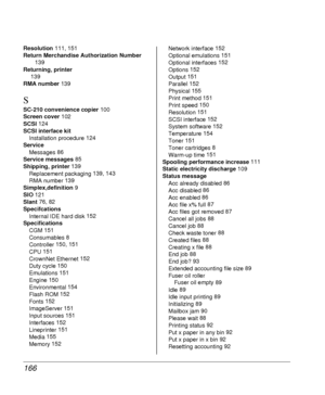 Page 166166
Resolution 111, 151
Return Merchandise Authorization Number 
139
Returning, printer
 139
RMA number 139
S
SC-210 convenience copier 100
Screen cover 102
SCSI 124
SCSI interface kit
Installation procedure 124
Service
Messages 86
Service messages 85
Shipping, printer 139
Replacement packaging 139, 143
RMA number 139
Simplex,definition 9
SIO 121
Slant 76, 82
Specifcations
Internal IDE hard disk 152
Specifications
CGM 151
Consumables 8
Controller 150, 151
CPU 151
CrownNet Ethernet 152
Duty cycle 150...