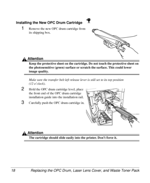 Page 18Replacing the OPC Drum, Laser Lens Cover, and Waste Toner Pack 18
Installing the New OPC Drum Cartridge 
1Remove the new OPC drum cartridge from 
its shipping box.
Attention
Keep the protective sheet on the cartridge. Do not touch the protective sheet on 
the photosensitive (green) surface or scratch the surface. This could lower 
image quality.
Make sure the transfer belt left release lever is still set to its top position
(12 o’clock).
2Hold the OPC drum cartridge level, place 
the front end of the OPC...