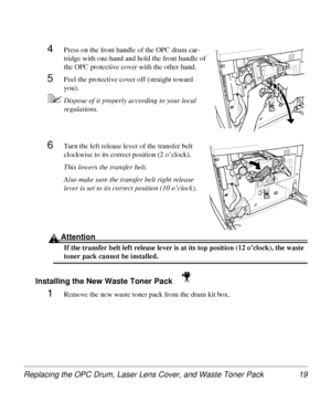 Page 19Replacing the OPC Drum, Laser Lens Cover, and Waste Toner Pack 19
4Press on the front handle of the OPC drum car-
tridge with one hand and hold the front handle of 
the OPC protective cover with the other hand. 
5Peel the protective cover off (straight toward 
you).
5Dispose of it properly according to your local 
regulations.
6Turn the left release lever of the transfer belt 
clockwise to its correct position (2 o’clock).
This lowers the transfer belt.
Also make sure the transfer belt right release...