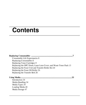 Page 3Contents
Replacing Consumables  .................................................................................7
Consumable Life Expectancies 8
Replacing Consumables 8
Replacing Toner Cartridges 9
Replacing the OPC Drum, Laser Lens Cover, and Waste Toner Pack 13
Replacing the Fuser Unit and Transfer Roller Kit 20
Replacing the Fuser Oil Roller 26
Replacing the Transfer Belt 28
Using Media .................................................................................................... 33...