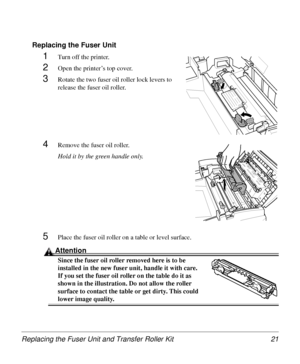 Page 21Replacing the Fuser Unit and Transfer Roller Kit 21
Replacing the Fuser Unit
1Turn off the printer.
2Open the printer’s top cover.
3Rotate the two fuser oil roller lock levers to 
release the fuser oil roller.
4Remove the fuser oil roller.
Hold it by the green handle only.
5Place the fuser oil roller on a table or level surface.
Attention
Since the fuser oil roller removed here is to be 
installed in the new fuser unit, handle it with care. 
If you set the fuser oil roller on the table do it as 
shown in...