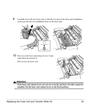 Page 23Replacing the Fuser Unit and Transfer Roller Kit 23
9Carefully lower the new fuser unit so that the two pins in the fuser unit installation 
section go into the two installation holes in the fuser unit.
10Press in on the fuser unit release levers cand 
rotate them downward 
d.
This secures the fuser unit.
Attention
If the fuser unit release levers are not set correctly, the fuser oil roller cannot be 
installed. Set the fuser unit release levers to the fixed position.
1
1
1
2
2
1
1
2
2
Downloaded From...