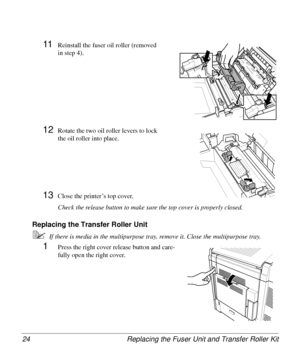 Page 24Replacing the Fuser Unit and Transfer Roller Kit 24
11Reinstall the fuser oil roller (removed 
in step 4).
12Rotate the two oil roller levers to lock 
the oil roller into place.
13Close the printer’s top cover.
Check the release button to make sure the top cover is properly closed.
Replacing the Transfer Roller Unit 
5If there is media in the multipurpose tray, remove it. Close the multipurpose tray.
1Press the right cover release button and care-
fully open the right cover.
Downloaded From...