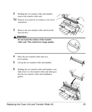 Page 25Replacing the Fuser Unit and Transfer Roller Kit 25
2Holding the two transfer roller unit handles, 
remove the transfer roller unit.
5Dispose of it properly according to your local 
regulations.
3Remove the new transfer roller unit from the 
fuser kit box.
Attention
Do not touch the surface of the transfer 
roller unit. This could lower image quality.
4Place the new transfer roller unit on a 
level surface.
5Lift up the two transfer roller unit handles. 
6Holding the two transfer roller unit handles,...