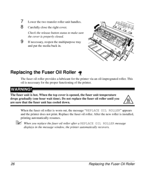 Page 26Replacing the Fuser Oil Roller 26
7Lower the two transfer roller unit handles.
8Carefully close the right cover. 
Check the release button status to make sure 
the cover is properly closed.
9If necessary, reopen the multipurpose tray 
and put the media back in.
Replacing the Fuser Oil Roller 
The fuser oil roller provides a lubricant for the printer via an oil-impregnated roller. This 
oil is necessary for the proper functioning of the printer.
WARNING!
The fuser unit is hot. When the top cover is...