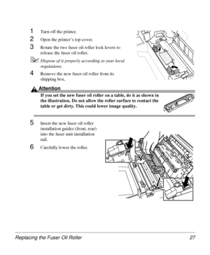 Page 27Replacing the Fuser Oil Roller 27
1Turn off the printer.
2Open the printer’s top cover.
3Rotate the two fuser oil roller lock levers to 
release the fuser oil roller.
5Dispose of it properly according to your local 
regulations.
4Remove the new fuser oil roller from its 
shipping box.
Attention
If you set the new fuser oil roller on a table, do it as shown in 
the illustration. Do not allow the roller surface to contact the 
table or get dirty. This could lower image quality.
5Insert the new fuser oil...