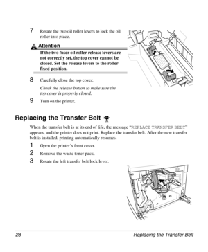 Page 28Replacing the Transfer Belt 28
7Rotate the two oil roller levers to lock the oil 
roller into place. 
Attention
If the two fuser oil roller release levers are 
not correctly set, the top cover cannot be 
closed. Set the release levers to the roller 
fixed position.
8Carefully close the top cover.
Check the release button to make sure the 
top cover is properly closed.
9Turn on the printer.
Replacing the Transfer Belt 
When the transfer belt is at its end of life, the message “REPLACE
 TRANSFER
 BELT
”...